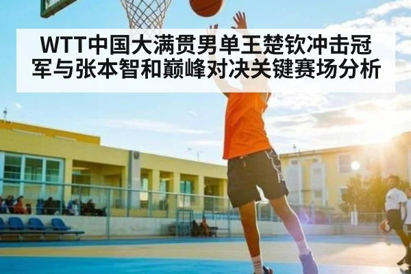 WTT中国大满贯男单王楚钦冲击冠军与张本智和巅峰对决关键赛场分析